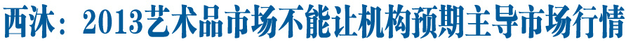 西沐：2013艺术品市场不能让机构预期主导市场行情